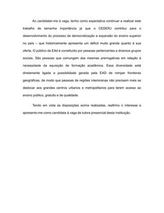 Ao candidatar-me à vaga, tenho como expectativa continuar a realizar este
trabalho de tamanha importância já que o CEDERJ contribui para o
desenvolvimento do processo de democratização e expansão do ensino superior
no país – que historicamente apresenta um déficit muito grande quanto à sua
oferta. O público da EAd é constituído por pessoas pertencentes a diversos grupos
sociais. São pessoas que comungam das mesmas prerrogativas em relação à
necessidade da aquisição de formação acadêmica. Essa diversidade está
diretamente ligada a possibilidade gerada pela EAD de romper fronteiras
geográficas, de modo que pessoas de regiões interioranas não precisem mais se
deslocar aos grandes centros urbanos e metropolitanos para terem acesso ao
ensino público, gratuito e de qualidade.
Tendo em vista as disposições acima realizadas, reafirmo o interesse e
apresento-me como candidata à vaga de tutora presencial desta instituição.

 