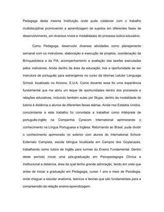 Pedagoga desta mesma Instituição onde pude colaborar com o trabalho
multidisciplinar promovendo a aprendizagem de sujeitos em diferentes fases de
desenvolvimento, em diversos níveis e modalidades do processo lúdico-educativo.
Como Pedagoga, desenvolvi diversas atividades como planejamento
semanal com os instrutores, elaboração e execução de projetos, coordenação da
Brinquedoteca e da FIA, acompanhamento e avaliação das tarefas executadas
pelos instrutores. Ainda dentro da área da educação, tive a oportunidade de ser
instrutora de português para estrangeiros no curso de idiomas Letutor Language
School, localizado no Arizona, E.U.A. Como docente essa foi uma experiência
fundamental que me abriu um leque de oportunidades dentro dos processos e
relações educativas, incluindo também aulas por Skype, dentro da modalidade de
tutoria à distância a alunos de diferentes faixas etárias. Ainda nos Estados Unidos,
concomitante a este trabalho fui convidada a trabalhar como Intérprete de
português-inglês

na

Companhia

Cyracom

International

aprimorando

o

conhecimento na Língua Portuguesa e Inglesa. Retornando ao Brasil, pude dividir
o conhecimento aprimorado no exterior com alunos do International SchoolExternato Campista, escola bilíngue localizada em Campos dos Goytacazes,
trabalhando como tutora de Inglês para turmas do Ensino Fundamental. Dentro
deste período iniciei uma pós-graduação em Psicopedagogia Clínica e
Institucional a distancia, área da qual tenho grande admiração, tendo em vista que
antes de iniciar a graduação em Pedagogia, cursei 1 ano e meio de Psicologia,
onde cheguei a estudar anatomia, teóricos e teorias que são fundamentais para a
compreensão da relação ensino-aprendizagem.

 