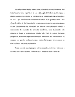 Ao candidatar-me à vaga, tenho como expectativa continuar a realizar este
trabalho de tamanha importância já que a Educação à Distância contribui para o
desenvolvimento do processo de democratização e expansão do ensino superior
no país – que historicamente apresenta um déficit muito grande quanto à sua
oferta. O público da EAd é constituído por pessoas pertencentes a diversos grupos
sociais. São pessoas que comungam das mesmas prerrogativas em relação à
necessidade da aquisição de formação acadêmica. Essa diversidade está
diretamente ligada a possibilidade gerada pela EAD de romper fronteiras
geográficas, de modo que pessoas de regiões interioranas não precisem mais se
deslocar aos grandes centros urbanos e metropolitanos para terem acesso ao
ensino público, gratuito e de qualidade.
Tendo em vista as disposições acima realizadas, reafirmo o interesse e
apresento-me como candidata à vaga de tutora presencial desta instituição.

 