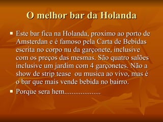 O melhor bar da Holanda Este bar fica na Holanda, proximo ao porto de Amsterdan e é famoso pela Carta de Bebidas escrita no corpo nu da garçonete, inclusive com os preços das mesmas. São quatro salões inclusive um jardim com 4 garçonetes. Não a show de strip tease  ou musica ao vivo, mas é o bar que mais vende bebida no bairro. Porque sera hem.................... 