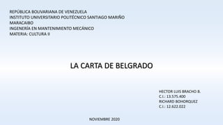 REPÚBLICA BOLIVARIANA DE VENEZUELA
INSTITUTO UNIVERSITARIO POLITÉCNICO SANTIAGO MARIÑO
MARACAIBO
INGENERÍA EN MANTENIMIENTO MECÁNICO
MATERIA: CULTURA II
LA CARTA DE BELGRADO
HECTOR LUIS BRACHO B.
C.I.: 13.575.400
RICHARD BOHORQUEZ
C.I.: 12.622.022
NOVIEMBRE 2020
 