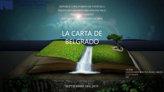 LA CARTA DE
BELGRADO
REPUBLICA BOLIVARINA DE VENZUELA
INSTITUTO UNIVERSITARIO POLITECNICO
“SANTIAGO MARIÑO”
SAN CRISTOBAL – ESTADO TACHIRA
AUTOR:
LEGUIZAMON BAYONA JUAN CARLOS
C.I:27.416.974
#45
SEPTIEMBRE DEL 2019
 