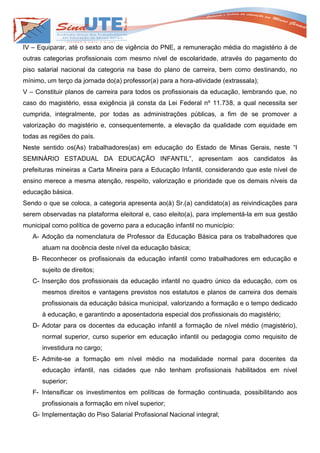 IV – Equiparar, até o sexto ano de vigência do PNE, a remuneração média do magistério à de
outras categorias profissionais com mesmo nível de escolaridade, através do pagamento do
piso salarial nacional da categoria na base do plano de carreira, bem como destinando, no
mínimo, um terço da jornada do(a) professor(a) para a hora-atividade (extrassala);
V – Constituir planos de carreira para todos os profissionais da educação, lembrando que, no
caso do magistério, essa exigência já consta da Lei Federal nº 11.738, a qual necessita ser
cumprida, integralmente, por todas as administrações públicas, a fim de se promover a
valorização do magistério e, consequentemente, a elevação da qualidade com equidade em
todas as regiões do país.
Neste sentido os(As) trabalhadores(as) em educação do Estado de Minas Gerais, neste “I
SEMINÁRIO ESTADUAL DA EDUCAÇÃO INFANTIL”, apresentam aos candidatos às
prefeituras mineiras a Carta Mineira para a Educação Infantil, considerando que este nível de
ensino merece a mesma atenção, respeito, valorização e prioridade que os demais níveis da
educação básica.
Sendo o que se coloca, a categoria apresenta ao(à) Sr.(a) candidato(a) as reivindicações para
serem observadas na plataforma eleitoral e, caso eleito(a), para implementá-la em sua gestão
municipal como política de governo para a educação infantil no município:
   A- Adoção da nomenclatura de Professor da Educação Básica para os trabalhadores que
      atuam na docência deste nível da educação básica;
   B- Reconhecer os profissionais da educação infantil como trabalhadores em educação e
      sujeito de direitos;
   C- Inserção dos profissionais da educação infantil no quadro único da educação, com os
      mesmos direitos e vantagens previstos nos estatutos e planos de carreira dos demais
      profissionais da educação básica municipal, valorizando a formação e o tempo dedicado
      à educação, e garantindo a aposentadoria especial dos profissionais do magistério;
   D- Adotar para os docentes da educação infantil a formação de nível médio (magistério),
      normal superior, curso superior em educação infantil ou pedagogia como requisito de
      investidura no cargo;
   E- Admite-se a formação em nível médio na modalidade normal para docentes da
      educação infantil, nas cidades que não tenham profissionais habilitados em nível
      superior;
   F- Intensificar os investimentos em políticas de formação continuada, possibilitando aos
      profissionais a formação em nível superior;
   G- Implementação do Piso Salarial Profissional Nacional integral;
 