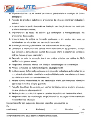 H- Implementação de 1/3 da jornada para estudo, planejamento e avaliação da prática
      pedagógica;
   I- Redução da jornada de trabalho dos profissionais da educação infantil sem redução de
      salários;
   J- Implementação de gestão democrática e de eleição para direção das escolas municipais
      e centros infantis municipais;
   K- Implementação de tabela de salários que contemplem a formação/titulação dos
      profissionais da educação;
   L- Implementação de política de formação continuada e em serviço para todos os
      trabalhadores em educação e com valorização na carreira;
   M- Manutenção de diálogo permanente com os trabalhadores em educação.
   N- Construção e reformulação dos centros infantis com estrutura, equipamentos, espaços
      que atendam às demandas dos sujeitos da educação infantil e respeitem os tempos da
      infância (brincar, crescer e aprender);
   O- Expansão da rede de educação infantil em prédios próprios nos moldes do PRÓ-
      INFÂNCIA do governo federal;
   P- Respeitar os tempos da infância sem antecipar a alfabetização e a escolarização;
   Q- Ampliar os recursos e a materialidade para a educação infantil;
   R- Instituir espaços de formação continuada e de discussão pedagógica, potencializando os
      conceitos de diversidade, pluralidade e sustentabilidade social nas relações cotidianas
      na sala de aula e em todo o ambiente escolar;
   S- Rever o número de estudantes por sala da educação infantil, com redução do número de
      estudantes de modo a atingir a qualidade;
   T- Rejeição de políticas de convênio com creches filantrópicas com a gradativa ampliação
      da rede pública de educação infantil;
   U- Realização de concurso público para as carreiras de profissionais da educação infantil;
   V- Respeitar o direito de sindicalização dos profissionais da educação infantil no sindicato
      representativo da educação.
Esperamos contar com sua adesão às nossas propostas, subscrevendo-as.
Eu, ____________________________________________________________________,
candidato(a)           a               Prefeito(a)       do             Município           de
_______________________________________________________________________ - MG,
comprometo-me com a pauta dos trabalhadores em educação.
 