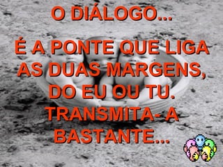 O DIÁLOGO... É A PONTE QUE LIGA AS DUAS MARGENS, DO EU OU TU. TRANSMITA- A BASTANTE... 