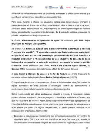 Carta de Bom Jesus da Lapa/BA
                                                                         Comitê Bahia - Pennsylvania




aprimorar os conhecimentos sobre os problemas ambientais e propor ações diárias que
contribuam para amenizar os problemas socioambientais.

Para tanto, durante a oficina, as atividades pedagógicas desenvolvidas priorizam a
produção de painel, árvore dos sonhos, mural criativo, trilha ecológica e pacto de amor,
atividades essas desenvolvidas em uma perspectiva de ensino aprendizagem de maneira
lúdica, possibilitando reconhecimento da beleza, da diversidade biológica existentes no
planeta, despertando o desejo de preservar.

A oficina “Monitoramento da qualidade da água” foi ministrada pelo Prof. Bryce
Brylawski, do Albright College (EUA).

As oficinas “A dimensão cultural para o desenvolvimento sustentável: o Rio São
Francisco em questão”, “A dimensão espacial do desenvolvimento sustentável:
ocupação do solo na área de preservação permanente do Rio São Francisco e
impactos ambientais” e “Potencialidades do uso educativo do conceito de bacia
hidrográfica em projetos de educação ambiental: um recorte no contexto do São
Francisco” foram orientadas pela Profa. Maria Célia Santana Aguiar Ribeiro, do
Campus XVII e monitoradas por discentes da UNEB de Bom Jesus da Lapa.

A peça teatral O Homem da Vaca e o Poder da Fortuna de Ariano Suassuna foi
encenada no final da tarde pelo Grupo Teatral Retórica Desnuda (UNEB).

Com participação ativa da comunidade nas oficinas e debates sobre situações cruciais da
região acredita-se ter sido possível a construção coletiva de conhecimento e
aprofundamento do debate buscando atingir os objetivos propostos.

Como recomendado por vários participantes durante o evento, é necessário realizar
práticas efetivas, envolvendo de modo integrado universidade, sociedade e Estado, cada
qual no seu âmbito de atuação. Assim, como não poderia deixar de ser, apresentamos as
intenções de todos os participantes com o objetivo de gerar uma pauta de planejamento e
ação efetiva por parte dos órgãos responsáveis, do poder público municipal e da
sociedade civil organizada. Assim sendo:

 Queremos a elaboração do mapeamento das comunidades existentes no Território de
   Identidade Velho Chico e a partir daí, identificar as vocações para que, através de
   convênios com Universidades e órgãos de desenvolvimento regional possa ser iniciado

                                                                                                   10
 