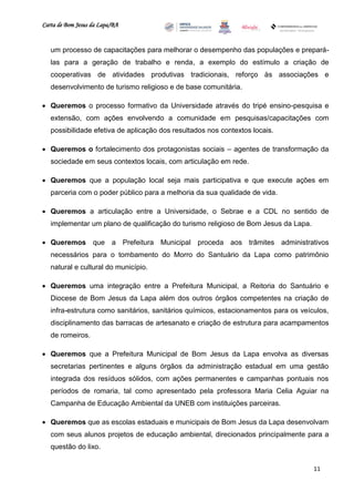 Carta de Bom Jesus da Lapa/BA
                                                                             Comitê Bahia - Pennsylvania




   um processo de capacitações para melhorar o desempenho das populações e prepará-
   las para a geração de trabalho e renda, a exemplo do estímulo a criação de
   cooperativas de atividades produtivas tradicionais, reforço às associações e
   desenvolvimento de turismo religioso e de base comunitária.

 Queremos o processo formativo da Universidade através do tripé ensino-pesquisa e
   extensão, com ações envolvendo a comunidade em pesquisas/capacitações com
   possibilidade efetiva de aplicação dos resultados nos contextos locais.

 Queremos o fortalecimento dos protagonistas sociais – agentes de transformação da
   sociedade em seus contextos locais, com articulação em rede.

 Queremos que a população local seja mais participativa e que execute ações em
   parceria com o poder público para a melhoria da sua qualidade de vida.

 Queremos a articulação entre a Universidade, o Sebrae e a CDL no sentido de
   implementar um plano de qualificação do turismo religioso de Bom Jesus da Lapa.

 Queremos que a Prefeitura Municipal proceda aos trâmites administrativos
   necessários para o tombamento do Morro do Santuário da Lapa como patrimônio
   natural e cultural do município.

 Queremos uma integração entre a Prefeitura Municipal, a Reitoria do Santuário e
   Diocese de Bom Jesus da Lapa além dos outros órgãos competentes na criação de
   infra-estrutura como sanitários, sanitários químicos, estacionamentos para os veículos,
   disciplinamento das barracas de artesanato e criação de estrutura para acampamentos
   de romeiros.

 Queremos que a Prefeitura Municipal de Bom Jesus da Lapa envolva as diversas
   secretarias pertinentes e alguns órgãos da administração estadual em uma gestão
   integrada dos resíduos sólidos, com ações permanentes e campanhas pontuais nos
   períodos de romaria, tal como apresentado pela professora Maria Celia Aguiar na
   Campanha de Educação Ambiental da UNEB com instituições parceiras.

 Queremos que as escolas estaduais e municipais de Bom Jesus da Lapa desenvolvam
   com seus alunos projetos de educação ambiental, direcionados principalmente para a
   questão do lixo.


                                                                                                       11
 