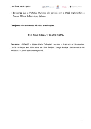 Carta de Bom Jesus da Lapa/BA
                                                                   Comitê Bahia - Pennsylvania




 Queremos que a Prefeitura Municipal em parceria com a UNEB implementem a
   Agenda 21 local de Bom Jesus da Lapa.




Desejamos discernimento, iniciativa e realizações.




                         Bom Jesus da Lapa, 13 de julho de 2012.




Parceiros: UNIFACS – Universidade Salvador/ Laureate – International Universities,
UNEB – Campus XVII Bom Jesus da Lapa, Albright College (EUA) e Companheiros das
Américas – Comitê Bahia/Pennsylvania.




                                                                                             12
 