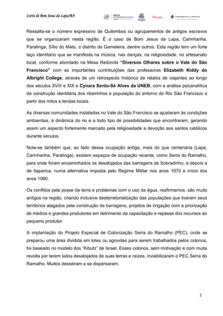 Carta de Bom Jesus da Lapa/BA
                                                                          Comitê Bahia - Pennsylvania




Ressalta-se o número expressivo de Quilombos ou agrupamentos de antigos escravos
que se organizaram nesta região. É o caso de Bom Jesus da Lapa, Carinhanha,
Paratinga, Sítio do Mato, o distrito de Gameleira, dentre outros. Esta região tem um forte
laço identitário que se manifesta na música, nas danças, na religiosidade, no artesanato
local, conforme abordado na Mesa Redonda “Diversos Olhares sobre o Vale do São
Francisco” com as importantes contribuições das professoras Elizabeth Kiddy do
Albright College, através de um retrospecto histórico de relatos de viajantes ao longo
dos séculos XVIII e XIX e Cynara Sento-Sé Alves da UNEB, com a análise psicanalítica
da construção identitária dos ribeirinhos e população do entorno do Rio São Francisco a
partir dos mitos e lendas locais.

As diversas comunidades instaladas no Vale do São Francisco se ajustaram às condições
ambientais, à dinâmica do rio e a todo tipo de possibilidades que encontraram, gerando
assim um aspecto fortemente marcado pela religiosidade e devoção aos santos católicos
durante séculos.

Note-se também que, ao lado dessa ocupação antiga, mais do que centenária (Lapa,
Carinhanha, Paratinga), existem espaços de ocupação recente, como Serra do Ramalho,
para onde foram encaminhados os desalojados das barragens de Sobradinho, e depois a
de Itaparica, numa alternativa imposta pelo Regime Militar nos anos 1970 e início dos
anos 1980.

Os conflitos pela posse da terra e problemas com o uso da água, reafirmamos, são muito
antigos na região, criando inclusive desterretorialização das populações que tiveram seus
territórios alagados pela construção de barragens, projetos de irrigação com a priorização
de médios e grandes produtores em detrimento da capacitação e repasse dos recursos ao
pequeno produtor.

A implantação do Projeto Especial de Colonização Serra do Ramalho (PEC), onde se
preparou uma área dividida em lotes ou agrovilas para serem trabalhados pelos colonos,
foi baseado no modelo dos “Kibutz” de Israel. Esses colonos, sem motivação e com muita
revolta por terem sidos desalojados de suas terras e raízes, inviabilizaram o PEC Serra do
Ramalho. Muitos desistiram e se dispersaram.




                                                                                                        2
 