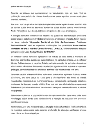 Carta de Bom Jesus da Lapa/BA
                                                                          Comitê Bahia - Pennsylvania




Todavia, os colonos que permaneceram se estruturaram com um forte nível de
politização, num período de 16 anos transformaram essas agrovilas em um município –
Serra do Ramalho.

Por outro lado, os projetos de irrigação implantados nesta região também atraíram mão
de obra de outras áreas do estado da Bahia e de outros estados como o Rio Grande do
Norte, Pernambuco ou o Ceará, sobretudo em períodos de secas prolongadas.

A inserção da mulher no mercado de trabalho, e a questão de desvalorização profissional
dessa força de trabalho em atividades remuneradas em áreas de irrigação, foram tratadas
na Mesa redonda “Ocupação Territorial do Vale Sanfranciscano: Problemas
Socioambientais”, com as respectivas contribuições dos professores Marco Antônio
Tomazoni da UFBA, Alcides Caldas da UFBA/ UNIFACS, sendo fortemente realçado
pela professora Lúcia Marisy Oliveira da UNIVASF.

O professor Marco Tomazoni apresentou um estudo de caso sobre o município de
Barreiras, abordando a questão da sustentabilidade na agricultura irrigada. Já o professor
Alcides Caldas abordou o papel do Estado na implementação da agricultura irrigada no
eixo Juazeiro – Petrolina, destacando os principais agentes sociais: a grande e a pequena
produção, os trabalhadores das empresas de frutas e os trabalhadores sem terra.

Durante o debate, foi exemplificada a inclusão da produção de legumes e frutas da ilha de
Canabrava, em Bom Jesus da Lapa para o abastecimento das feiras da cidade,
ressaltando a necessidade de melhor organização, planejamento e articulação social dos
produtores da Ilha com o poder público. Para que isso seja efetivado faz-se necessário
fortalecer os processos educativos formais como base para o desenvolvimento a médio e
longo prazos.

Sensibilizar e politizar a população é mais do que necessário, bem como uma maior
mobilização social, tendo como consequência a inserção da população em processos
econômicos formais.

Foi levantada, por uma moradora local, a situação de dois afluentes do Rio São Francisco
no município, cujos cursos estão secando em função de alterações verificadas em sua
mata ciliar e em áreas alagadiças.




                                                                                                        3
 