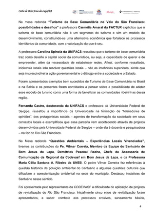 Carta de Bom Jesus da Lapa/BA
                                                                          Comitê Bahia - Pennsylvania




Na mesa redonda “Turismo de Base Comunitária no Vale do São Francisco:
possibilidades e desafios” a professora Carmélia Amaral da FACTUR explicitou que o
turismo de base comunitária não é um segmento do turismo e sim um modelo de
desenvolvimento, constituindo-se uma alternativa econômica que fortalece os processos
identitários da comunidade, com a valorização do que é seu.

A professora Carolina Spínola da UNIFACS ressaltou que o turismo de base comunitária
traz como desafio o capital social da comunidade, ou seja, a capacidade de querer e de
empreender, além da necessidade de estabelecer redes. Afinal, conforme ressaltado,
iniciativas locais irão resolver questões locais – não as instâncias superiores, ainda que
seja imprescindível a ação governamental e o diálogo entre a sociedade e o Estado.

Foram apresentados exemplos bem sucedidos de Turismo de Base Comunitária no Brasil
e na Bahia e os presentes foram convidados a pensar sobre a possibilidade de adotar
esse modelo de turismo como uma forma de beneficiar as comunidades ribeirinhas dessa
região.

Fernanda Castro, doutoranda da UNIFACS e professora da Universidade Federal de
Sergipe, ressaltou a importância da Universidade na formação de “formadores de
opiniões”, dos protagonistas sociais – agentes de transformação da sociedade em seus
contextos locais e exemplificou que essa parceria vem acontecendo através de projetos
desenvolvidos pela Universidade Federal de Sergipe – onde ela é docente e pesquisadora
– na foz do Rio São Francisco.

Na Mesa redonda “Questões Ambientais – Experiências Locais Vivenciadas”,
tivemos as contribuições do Pe. Vilmar Correia, Membro da Equipe do Santuário de
Bom Jesus da Lapa, Demétrios Pascoal Rocha, Chefe da Assessoria de
Comunicação da Regional da Codevasf em Bom Jesus da Lapa, e da Professora
Maria Célia Santana A. Ribeiro da UNEB. O padre Vilmar Correira fez referências à
questão histórica da poluição ambiental do Santuário e algumas questões culturais que
dificultam a conscientização ambiental na sede do município. Destacou iniciativas do
Santuário nesse sentido.

Foi apresentada pelo representante da CODEVASF a dificuldade de aplicação de projetos
de revitalização do Rio São Francisco. Inicialmente cinco eixos de revitalização foram
apresentados, a saber: combate aos processos erosivos, saneamento básico,

                                                                                                        4
 