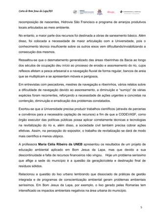Carta de Bom Jesus da Lapa/BA
                                                                          Comitê Bahia - Pennsylvania




recomposição de nascentes, Hidrovia São Francisco e programa de arranjos produtivos
locais articulados ao meio ambiente.

No entanto, a maior parte dos recursos foi destinada a obras de saneamento básico. Além
disso, foi colocada a necessidade de maior articulação com a Universidade, pois o
conhecimento técnico insuficiente sobre os outros eixos vem dificultando/inviabilizando a
consecução dos mesmos.

Ressaltou-se que o desmatamento generalizado das áreas ribeirinhas da Bacia ao longo
dos séculos de ocupação deu início ao processo de erosão e assoreamento do rio, cujos
reflexos afetam a pesca artesanal e a navegação fluvial de forma regular, bancos de areia
que se multiplicam e se apresentam móveis e perigosos.

Em entrevistas com pescadores, mestres de navegação e ribeirinhos, vários relatos sobre
a dificuldade de navegação devido ao assoreamento, a diminuição e “sumiço” de várias
espécies foram recorrentes, reforçando a necessidade de ações urgentes e concretas na
contenção, diminuição e erradicação dos problemas constatados.

Exortou-se que a Universidade precisa produzir trabalhos científicos (através de parcerias
e convênios para a necessária captação de recursos) a fim de que a CODEVASF, como
órgão executor das políticas públicas possa aplicar corretamente técnicas e tecnologias
na revitalização do rio e, além disso, a sociedade civil também precisa cobrar ações
efetivas. Assim, na percepção do expositor, o trabalho de revitalização se dará de modo
mais científico e menos utópico.

A professora Maria Célia Ribeiro da UNEB apresentou os resultados de um projeto de
educação ambiental aplicado em Bom Jesus da Lapa, mas que devido a sua
descontinuidade e falta de recursos financeiros não vingou. Hoje um problema seríssimo
que aflige a sede do município é a questão da geração/coleta e destinação final de
resíduos sólidos.

Relacionou a questão do lixo urbano lembrando que dissociado de práticas de gestão
integrada e de programas de conscientização ambiental geram problemas ambientais
seríssimos. Em Bom Jesus da Lapa, por exemplo, o lixo gerado pelas Romarias tem
intensificado os impactos ambientais negativos na área urbana do município.




                                                                                                        5
 