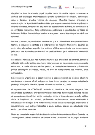 Carta de Bom Jesus da Lapa/BA
                                                                         Comitê Bahia - Pennsylvania




Os plásticos, latas de alumínio, papel, papelão, restos de comida, dejetos humanos e de
animais com disposição final inadequada geram a proliferação de insetos, pernilongos,
ratos e baratas, grandes vetores de doenças. Efluentes líquidos provocam a
contaminação da água do rio São Francisco, que se presume esteja bastante poluído no
entorno da cidade, embora o rio seja fonte de abastecimento humano, de alimentação e
de atividades recreativas. Tais problemáticas ambientais já constatadas por todos os
habitantes de Bom Jesus da Lapa tendem a se agravar, se medidas integradas não forem
tomadas.

Durante o debate, os participantes ressaltaram que a Universidade tem o conhecimento
técnico, a população a vontade e o poder público os recursos financeiros, devendo de
modo integrado realizar a gestão dos resíduos sólidos no município, que em momentos
pontuais – nas Romarias (cerca de 700 mil pessoas/ano) – gera, literalmente, montanhas
de lixo.

Foi relatado, inclusive, que nas inúmeras reuniões que antecedem as romarias, sempre é
colocado pelo poder público não haver recursos para as necessárias ações pontuais,
entre elas, a coleta intensiva do lixo gerado, a colocação de banheiros químicos em
pontos estratégicos da cidade, básica, na área de acampamento dos romeiros, entre
outras ações.

É necessário e urgente que o poder público e a sociedade saiam da inércia e atuem na
resolução do problema, afinal, no luxo e no lixo a fé dos romeiros permanece inabalável e
presença maciça nas romarias, que se iniciaram há mais de 300 anos.

O representante da CODEVASF assumiu a dificuldade de ação integrada com
universidade e prefeitura, a UNEB informou que trabalhos de conclusão de curso na área
de educação ambiental vêm sendo realizados, porém a discussão com o poder público
ainda é insipiente. No entanto, professores recém-titulados estão retornando à
Universidade no Campus XVII, fortalecendo a visão crítica da instituição, melhorando o
relacionamento com outras instituições e poder público, através da articulação entre
ensino, pesquisa e extensão.

Deve ser ressaltada a contribuição dos estudantes de graduação do Curso Superior de
Tecnologia em Gestão Ambiental da UNIFACS com uma cartilha de educação ambiental



                                                                                                       6
 
