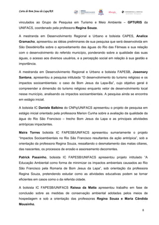 Carta de Bom Jesus da Lapa/BA
                                                                        Comitê Bahia - Pennsylvania




vinculados ao Grupo de Pesquisa em Turismo e Meio Ambiente – GPTURIS da
UNIFACS, coordenado pela professora Regina Souza.

A mestranda em Desenvolvimento Regional e Urbano e bolsista CAPES, Analice
Gramacho, apresentou as idéias preliminares de sua pesquisa que será desenvolvida em
São Desidério/Ba sobre o aproveitamento das águas do Rio das Fêmeas e sua relação
com o desenvolvimento do referido município, ponderando sobre a qualidade das suas
águas, o acesso aos diversos usuários, e a percepção social em relação à sua gestão e
importância.

A mestranda em Desenvolvimento Regional e Urbano e bolsista FAPESB, Josemary
Santana, apresentou a pesquisa intitulada “O desenvolvimento do turismo religioso e os
impactos socioambientais: o caso de Bom Jesus da Lapa-Ba”, cujo objetivo geral é
compreender a dimensão do turismo religioso enquanto vetor de desenvolvimento local
nesse município, analisando os impactos socioambientais. A pesquisa ainda se encontra
em estágio inicial.

A bolsista IC Daniele Balbino do CNPq/UNIFACS apresentou o projeto de pesquisa em
estágio inicial orientado pela professora Marion Cunha sobre a avaliação da qualidade da
água do Rio São Francisco – trecho Bom Jesus da Lapa e as principais atividades
antrópicas impactantes.

Maíra Torres bolsista IC FAPESB/UNIFACS apresentou sumariamente o projeto
“Impactos Socioambientais no Rio São Francisco resultantes da ação antrópica”, sob a
orientação da professora Regina Souza, ressaltando o desmatamento das matas ciliares,
das nascentes, os processos de erosão e assoreamento decorrentes.

Patrick Passinho, bolsista IC FAPESB/UNIFACS apresentou projeto intitulado “A
Educação Ambiental como forma de minimizar os impactos ambientais causados ao Rio
São Francisco pela Romaria de Bom Jesus da Lapa”, sob orientação da professora
Regina Souza, pretendendo estudar como as atividades educativas podem se tornar
eficientes em casos como o da referida cidade.

A bolsista IC FAPESB/UNIFACS Raissa da Matta apresentou trabalho em fase de
conclusão sobre as medidas de conservação ambiental adotadas pelos meios de
hospedagem e sob a orientação das professoras Regina Souza e Maria Cândida
Mousinho.
                                                                                                      8
 