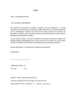 CARTA
Lima 11 de Agosto del 2012
Sres. Del Banco INTERBANK
Por medio de la presente, me dirijo a ustedes, a fin de solicitarles se sirvan
cancelar a partir de la fecha mi tarjeta de crédito VEA VISA N° 4218130308074652
por no encontrarme conforme con ella por los cobros excesivos de servicios no
prestados , Asimismo quiero hacerles presente mi cancelación de la deuda total por
Membrecía mas intereses y demás.
En tal sentido solicito se de por finalizado mi servicio de tarjeta de crédito, por
petición propia confirmándome por escrito el cierre de la cuenta. De otra manera
acudiré a la Oficina de Protección al Consumidor para el trámite pertinente.
Sin otro particular y a la espera de su oportuna contestación,
Atentamente,
---------------------------------------
DOMICILIO REAL : Av.
Telf. Fijo : Cel.
ANEXO.- Hoja de solicitud de reclamación
.Copia de los estados de cuenta de Mayo y de Junio del 2012
-Pago Tarjeta Vea Visa cancelación S/. de fecha 25/06/2013
 