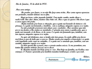 Rio de Janeiro,  12 de abril de 1970. Meu caro amigo, Me perdoe, por favor, se eu não lhe faço uma visita. Mas como agora apareceu um portador, mando notícias nessa fita. Aqui na terra, estão jogando futebol. Tem muito samba, muito choro e rock'n'roll. Uns dias chove, noutros dias bate sol. Mas o que eu quero é lhe dizer é que a coisa aqui está preta. Muita mutreta pra levar a situação, que a gente vai levando de teimoso e de pirraça. E a gente vai tomando, e também,  sem a cachaça, ninguém segura esse rojão. Eu não pretendo provocar nem atiçar suas saudades. Mas acontece que não posso me furtar a lhe contar as novidades. É pirueta pra cavar o ganha-pão, que a gente vai cavando só de birra, só de sarro. E a gente vai fumando que, também, sem um cigarro, ninguém segura esse rojão. Eu quis até telefonar, mas a tarifa não tem graça. Eu ando aflito pra fazer você ficar a par de tudo que se passa. Muita careta pra engolir a transação, e a gente está engolindo cada sapo no caminho... E a gente vai se amando que, também, sem um carinho, ninguém segura esse rojão. Eu bem queria lhe escrever, mas o correio andou arisco. Se me permitem, vou tentar lhe remeter notícias frescas nesse disco. A Marieta manda um beijo para os seus. Um beijo na família, na Cecília e nas crianças. O Francis aproveita pra também mandar lembranças a todo o pessoal. Adeus, Chico Buarque Assinatura 