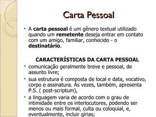 Carta Pessoal A  carta pessoal  é um gênero textual utilizado quando um  remetente  deseja entrar em contato com um amigo, familiar, conhecido - o  destinatário .  CARACTERÍSTICAS DA CARTA PESSOAL comunicação geralmente breve e pessoal, de assunto livre;  sua estrutura é composta de local e data, vocativo, corpo e assinatura. Às vezes, também, apresenta P.S. ( post-scriptum),  a linguagem varia de acordo com o grau de intimidade entre os interlocutores, podendo ser menos ou mais formal, culta ou coloquial, e, eventualmente, incluir gírias;  verbos geralmente no presente do indicativo;  