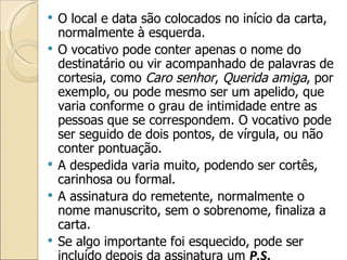 O local e data são colocados no início da carta, normalmente à esquerda. O vocativo pode conter apenas o nome do destinatário ou vir acompanhado de palavras de cortesia, como  Caro senhor ,  Querida amiga , por exemplo, ou pode mesmo ser um apelido, que varia conforme o grau de intimidade entre as pessoas que se correspondem. O vocativo pode ser seguido de dois pontos, de vírgula, ou não conter pontuação. A despedida varia muito, podendo ser cortês, carinhosa ou formal. A assinatura do remetente, normalmente o nome manuscrito, sem o sobrenome, finaliza a carta. Se algo importante foi esquecido, pode ser incluído depois da assinatura um  P.S .  In: CEREJA, Willian; MAGALHÃES, Thereza.  Texto e Interação . S. Paulo: Atual Editora 