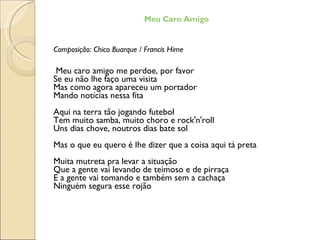 Meu Caro Amigo Composição: Chico Buarque / Francis Hime Meu caro amigo me perdoe, por favor Se eu não lhe faço uma visita Mas como agora apareceu um portador Mando notícias nessa fita Aqui na terra tão jogando futebol Tem muito samba, muito choro e rock'n'roll Uns dias chove, noutros dias bate sol Mas o que eu quero é lhe dizer que a coisa aqui tá preta Muita mutreta pra levar a situação Que a gente vai levando de teimoso e de pirraça E a gente vai tomando e também sem a cachaça Ninguém segura esse rojão 