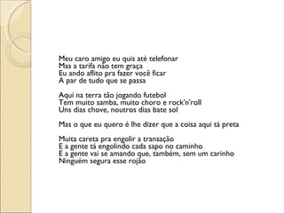 Meu caro amigo eu quis até telefonar Mas a tarifa não tem graça Eu ando aflito pra fazer você ficar A par de tudo que se passa Aqui na terra tão jogando futebol Tem muito samba, muito choro e rock'n'roll Uns dias chove, noutros dias bate sol Mas o que eu quero é lhe dizer que a coisa aqui tá preta Muita careta pra engolir a transação E a gente tá engolindo cada sapo no caminho E a gente vai se amando que, também, sem um carinho Ninguém segura esse rojão 