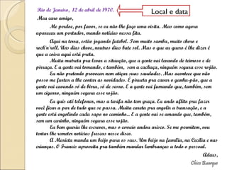 Rio de Janeiro,  12 de abril de 1970.  Meu caro amigo, Me perdoe, por favor, se eu não lhe faço uma visita. Mas como agora apareceu um portador, mando notícias nessa fita. Aqui na terra, estão jogando futebol. Tem muito samba, muito choro e rock'n'roll. Uns dias chove, noutros dias bate sol. Mas o que eu quero é lhe dizer é que a coisa aqui está preta. Muita mutreta pra levar a situação, que a gente vai levando de teimoso e de pirraça. E a gente vai tomando, e também,  sem a cachaça, ninguém segura esse rojão. Eu não pretendo provocar nem atiçar suas saudades. Mas acontece que não posso me furtar a lhe contar as novidades. É pirueta pra cavar o ganha-pão, que a gente vai cavando só de birra, só de sarro. E a gente vai fumando que, também, sem um cigarro, ninguém segura esse rojão. Eu quis até telefonar, mas a tarifa não tem graça. Eu ando aflito pra fazer você ficar a par de tudo que se passa. Muita careta pra engolir a transação, e a gente está engolindo cada sapo no caminho... E a gente vai se amando que, também, sem um carinho, ninguém segura esse rojão. Eu bem queria lhe escrever, mas o correio andou arisco. Se me permitem, vou tentar lhe remeter notícias frescas nesse disco. A Marieta manda um beijo para os seus. Um beijo na família, na Cecília e nas crianças. O Francis aproveita pra também mandar lembranças a todo o pessoal. Adeus, Chico Buarque Local e data 