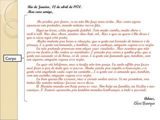 Rio de Janeiro,  12 de abril de 1970. Meu caro amigo, Me perdoe, por favor, se eu não lhe faço uma visita. Mas como agora apareceu um portador, mando notícias nessa fita. Aqui na terra, estão jogando futebol. Tem muito samba, muito choro e rock'n'roll. Uns dias chove, noutros dias bate sol. Mas o que eu quero é lhe dizer é que a coisa aqui está preta. Muita mutreta pra levar a situação, que a gente vai levando de teimoso e de pirraça. E a gente vai tomando, e também,  sem a cachaça, ninguém segura esse rojão. Eu não pretendo provocar nem atiçar suas saudades. Mas acontece que não posso me furtar a lhe contar as novidades. É pirueta pra cavar o ganha-pão, que a gente vai cavando só de birra, só de sarro. E a gente vai fumando que, também, sem um cigarro, ninguém segura esse rojão. Eu quis até telefonar, mas a tarifa não tem graça. Eu ando aflito pra fazer você ficar a par de tudo que se passa. Muita careta pra engolir a transação, e a gente está engolindo cada sapo no caminho... E a gente vai se amando que, também, sem um carinho, ninguém segura esse rojão. Eu bem queria lhe escrever, mas o correio andou arisco. Se me permitem, vou tentar lhe remeter notícias frescas nesse disco. A Marieta manda um beijo para os seus. Um beijo na família, na Cecília e nas crianças. O Francis aproveita pra também mandar lembranças a todo o pessoal. Adeus, Chico Buarque Corpo 