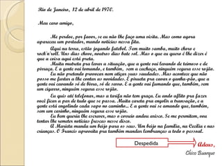 Rio de Janeiro,  12 de abril de 1970. Meu caro amigo, Me perdoe, por favor, se eu não lhe faço uma visita. Mas como agora apareceu um portador, mando notícias nessa fita. Aqui na terra, estão jogando futebol. Tem muito samba, muito choro e rock'n'roll. Uns dias chove, noutros dias bate sol. Mas o que eu quero é lhe dizer é que a coisa aqui está preta. Muita mutreta pra levar a situação, que a gente vai levando de teimoso e de pirraça. E a gente vai tomando, e também,  sem a cachaça, ninguém segura esse rojão. Eu não pretendo provocar nem atiçar suas saudades. Mas acontece que não posso me furtar a lhe contar as novidades. É pirueta pra cavar o ganha-pão, que a gente vai cavando só de birra, só de sarro. E a gente vai fumando que, também, sem um cigarro, ninguém segura esse rojão. Eu quis até telefonar, mas a tarifa não tem graça. Eu ando aflito pra fazer você ficar a par de tudo que se passa. Muita careta pra engolir a transação, e a gente está engolindo cada sapo no caminho... E a gente vai se amando que, também, sem um carinho, ninguém segura esse rojão. Eu bem queria lhe escrever, mas o correio andou arisco. Se me permitem, vou tentar lhe remeter notícias frescas nesse disco. A Marieta manda um beijo para os seus. Um beijo na família, na Cecília e nas crianças. O Francis aproveita pra também mandar lembranças a todo o pessoal. Adeus, Chico Buarque Despedida 