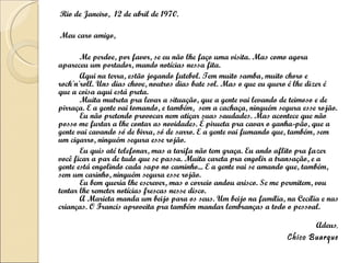 Rio de Janeiro,  12 de abril de 1970. Meu caro amigo, Me perdoe, por favor, se eu não lhe faço uma visita. Mas como agora apareceu um portador, mando notícias nessa fita. Aqui na terra, estão jogando futebol. Tem muito samba, muito choro e rock'n'roll. Uns dias chove, noutros dias bate sol. Mas o que eu quero é lhe dizer é que a coisa aqui está preta. Muita mutreta pra levar a situação, que a gente vai levando de teimoso e de pirraça. E a gente vai tomando, e também,  sem a cachaça, ninguém segura esse rojão. Eu não pretendo provocar nem atiçar suas saudades. Mas acontece que não posso me furtar a lhe contar as novidades. É pirueta pra cavar o ganha-pão, que a gente vai cavando só de birra, só de sarro. E a gente vai fumando que, também, sem um cigarro, ninguém segura esse rojão. Eu quis até telefonar, mas a tarifa não tem graça. Eu ando aflito pra fazer você ficar a par de tudo que se passa. Muita careta pra engolir a transação, e a gente está engolindo cada sapo no caminho... E a gente vai se amando que, também, sem um carinho, ninguém segura esse rojão. Eu bem queria lhe escrever, mas o correio andou arisco. Se me permitem, vou tentar lhe remeter notícias frescas nesse disco. A Marieta manda um beijo para os seus. Um beijo na família, na Cecília e nas crianças. O Francis aproveita pra também mandar lembranças a todo o pessoal. Adeus , Chico Buarque 