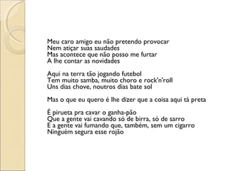 Meu caro amigo eu não pretendo provocar Nem atiçar suas saudades Mas acontece que não posso me furtar A lhe contar as novidades Aqui na terra tão jogando futebol Tem muito samba, muito choro e rock'n'roll Uns dias chove, noutros dias bate sol Mas o que eu quero é lhe dizer que a coisa aqui tá preta É pirueta pra cavar o ganha-pão Que a gente vai cavando só de birra, só de sarro E a gente vai fumando que, também, sem um cigarro Ninguém segura esse rojão 