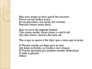 Meu caro amigo eu bem queria lhe escrever Mas o correio andou arisco Se me permitem, vou tentar lhe remeter Notícias frescas nesse disco Aqui na terra tão jogando futebol Tem muito samba, muito choro e rock'n'roll Uns dias chove, noutros dias bate sol Mas o que eu quero é lhe dizer que a coisa aqui tá preta A Marieta manda um beijo para os seus Um beijo na família, na Cecília e nas crianças O Francis aproveita pra também mandar lembranças A todo o pessoal Adeus 