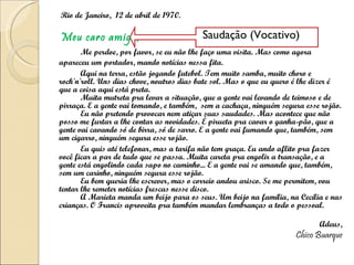 Rio de Janeiro,  12 de abril de 1970. Meu caro amigo, Me perdoe, por favor, se eu não lhe faço uma visita. Mas como agora apareceu um portador, mando notícias nessa fita. Aqui na terra, estão jogando futebol. Tem muito samba, muito choro e rock'n'roll. Uns dias chove, noutros dias bate sol. Mas o que eu quero é lhe dizer é que a coisa aqui está preta. Muita mutreta pra levar a situação, que a gente vai levando de teimoso e de pirraça. E a gente vai tomando, e também,  sem a cachaça, ninguém segura esse rojão. Eu não pretendo provocar nem atiçar suas saudades. Mas acontece que não posso me furtar a lhe contar as novidades. É pirueta pra cavar o ganha-pão, que a gente vai cavando só de birra, só de sarro. E a gente vai fumando que, também, sem um cigarro, ninguém segura esse rojão. Eu quis até telefonar, mas a tarifa não tem graça. Eu ando aflito pra fazer você ficar a par de tudo que se passa. Muita careta pra engolir a transação, e a gente está engolindo cada sapo no caminho... E a gente vai se amando que, também, sem um carinho, ninguém segura esse rojão. Eu bem queria lhe escrever, mas o correio andou arisco. Se me permitem, vou tentar lhe remeter notícias frescas nesse disco. A Marieta manda um beijo para os seus. Um beijo na família, na Cecília e nas crianças. O Francis aproveita pra também mandar lembranças a todo o pessoal. Adeus, Chico Buarque Saudação (Vocativo) 
