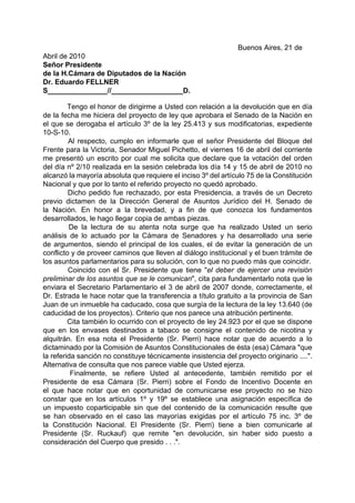 Buenos Aires, 21 de
Abril de 2010
Señor Presidente
de la H.Cámara de Diputados de la Nación
Dr. Eduardo FELLNER
S_______________//__________________D.

         Tengo el honor de dirigirme a Usted con relación a la devolución que en día
de la fecha me hiciera del proyecto de ley que aprobara el Senado de la Nación en
el que se derogaba el artículo 3º de la ley 25.413 y sus modificatorias, expediente
10-S-10.
         Al respecto, cumplo en informarle que el señor Presidente del Bloque del
Frente para la Victoria, Senador Miguel Pichetto, el viernes 16 de abril del corriente
me presentó un escrito por cual me solicita que declare que la votación del orden
del día nº 2/10 realizada en la sesión celebrada los día 14 y 15 de abril de 2010 no
alcanzó la mayoría absoluta que requiere el inciso 3º del artículo 75 de la Constitución
Nacional y que por lo tanto el referido proyecto no quedó aprobado.
         Dicho pedido fue rechazado, por esta Presidencia, a través de un Decreto
previo dictamen de la Dirección General de Asuntos Jurídico del H. Senado de
la Nación. En honor a la brevedad, y a fin de que conozca los fundamentos
desarrollados, le hago llegar copia de ambas piezas.
         De la lectura de su atenta nota surge que ha realizado Usted un serio
análisis de lo actuado por la Cámara de Senadores y ha desarrollado una serie
de argumentos, siendo el principal de los cuales, el de evitar la generación de un
conflicto y de proveer caminos que lleven al diálogo institucional y el buen trámite de
los asuntos parlamentarios para su solución, con lo que no puedo más que coincidir.
         Coincido con el Sr. Presidente que tiene "el deber de ejercer una revisión
preliminar de los asuntos que se le comunican", cita para fundamentarlo nota que le
enviara el Secretario Parlamentario el 3 de abril de 2007 donde, correctamente, el
Dr. Estrada le hace notar que la transferencia a título gratuito a la provincia de San
Juan de un inmueble ha caducado, cosa que surgía de la lectura de la ley 13.640 (de
caducidad de los proyectos). Criterio que nos parece una atribución pertinente.
         Cita también lo ocurrido con el proyecto de ley 24.923 por el que se dispone
que en los envases destinados a tabaco se consigne el contenido de nicotina y
alquitrán. En esa nota el Presidente (Sr. Pierri) hace notar que de acuerdo a lo
dictaminado por la Comisión de Asuntos Constitucionales de ésta (esa) Cámara "que
la referida sanción no constituye técnicamente insistencia del proyecto originario ....".
Alternativa de consulta que nos parece viable que Usted ejerza.
          Finalmente, se refiere Usted al antecedente, también remitido por el
Presidente de esa Cámara (Sr. Pierri) sobre el Fondo de Incentivo Docente en
el que hace notar que en oportunidad de comunicarse ese proyecto no se hizo
constar que en los artículos 1º y 19º se establece una asignación específica de
un impuesto coparticipable sin que del contenido de la comunicación resulte que
se han observado en el caso las mayorías exigidas por el artículo 75 inc. 3º de
la Constitución Nacional. El Presidente (Sr. Pierri) tiene a bien comunicarle al
Presidente (Sr. Ruckauf) que remite "en devolución, sin haber sido puesto a
consideración del Cuerpo que presido . . .".
 