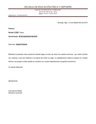 ESCUELA DE EDUCACIÓN FÍSICA Y DEPORTES
MANUAL DE PRÁCTICAS Y EJERCICIOS.
Microsoft Office Ver. 2010
Word – Excel – Power Point
Asignatura.- Computación I
Durango, Dgo. a 2 de Septiembre de 2013
Factura:
Deuda:1,1200 Pesos
Vencimiento: 30 de septiembre del 2013
Estimado: Joaquin Chavez
Mediante la presente carta queremos hacerle llegar el aviso de cobro de nuestros servicios que usted contrató
con nosotros y que aún estamos a la espera de recibir su pago. Le agradecemos realice el ingreso en nuestra
oficina o se ponga lo antes posible en contacto con nuestro departamento de gestión económica.
Un saludo afectuoso.
Atentamente
Lola García Robles
Directora comercial
 