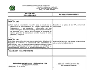 MANUAL DE PROCEDIMIENTOS DE INSPECCIÓN
POLICIA NACIONAL DE COLOMBIA
TALLER AREA DE AVIACIÓN – CDF 005
CARTA DE CUMPLIMIENTO
REGULACIÓN
R.A.C. APLICABLE
METODO DE CUMPLIMIENTO
4.11.1.1.
APLICABILIDAD
a) Este capítulo prescribe los requisitos para la emisión de los
certificados de funcionamiento de Talleres Aeronáuticos de
Reparaciones y las categorías relacionadas con sus
instalaciones para el mantenimiento y alteración de estructuras
de aeronave, motor, hélices y componentes, y establece las
normas generales de operaciones para los titulares de estos
permisos y categoría.
Descrito en la página X de MPI, denominada
introducción.
4.11.1.1.
APLICABILIDAD
b) Un taller aeronáutico de reparaciones autorizado, ubicado en la
República de Colombia se denominará taller aeronáutico de
reparaciones (TAR). Un taller aeronáutico de reparaciones, ubicado
fuera de la República de Colombia, autorizado por la UAEAC se
denominará taller aeronáutico de reparaciones Extranjero (TARE)
No aplicable debido a que el taller va a funcionar
solo en el territorio Colombiano.
4.11.1.2.
REALIZACIÓN DE MANTENIMIENTO
MY INGENIERO MECANICO JOSE A RODRIGUEZ SALAZAR
REPRESENTANTE TECNICO
REVISION No.1 31 DE JULIO 06
GERARDO CONTRERAS MORA. P M I
REPRESENTANTE UAEAC.
1
 