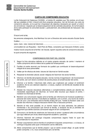 CARTA DE COMPROMÍS EDUCATIU
La llei d’educació de Catalunya (12/2009) , a l’article 20, estableix que “Els centres, en el marc
del que estableix el títol i d’acord amb llurs projectes educatius, han de formular una carta de
compromís educatiu, en la qual han d’expressar els objectius necessaris per assolir un entorn
de convivència i respecte per al desenvolupament de les activitats educatives. En la formulació
de la carta participen la comunitat escolar i, particularment, els professionals de l’educació i les
famílies”.
D’acord amb la llei,
les persones sotasignants, Ana Mariñoso Va com a Directora del centre educatiu Escola Santa
Eulàlia i, ...............................................................................................................................
(pare, mare , tutor, tutora) de l’alumne/a .......................................................................................,
a la localitat de Les Roquetes – Sant Pere de Ribes, conscients que l’educació d’infants i joves
implica l’acció conjunta de la família i de l’escola, signem aquesta carta de compromís educatiu,
la qual comporta els següents:
COMPROMISOS PER PART DEL CENTRE
1. Seguir la línia educativa definida en el nostre projecte educatiu de centre i mantenir el
nostre compromís amb la millora de la qualitat de l’ensenyament.
2. Facilitar al nostre alumnat una formació de qualitat que contribueixi al desenvolupament
integral de la seva personalitat.
3. Vetllar per fer efectius els drets i deures de l’alumnat en l’àmbit escolar.
4. Respectar la diversitat cultural, social i religiosa de l’alumnat i les seves famílies.
5. Informar a la família del projecte educatiu i de les normes d’organització i de funcionament
del centre, així com donar a conèixer els acords presos al consell escolar del centre.
6. Informar a la família i l’alumne/a dels criteris que s’aplicaran per avaluar el rendiment
acadèmic, fer-ne una valoració objectiva i, si escau, explicar a la família els resultats de les
avaluacions.
7. Adoptar les mesures educatives alternatives o complementàries adients per atendre les
necessitats específiques de l’alumnat, en funció dels recursos que disposi el centre, i
mantenir-ne informada la família.
8. Mantenir una comunicació regular amb la família per informar-la de l’evolució acadèmica i
personal del nostre alumnat. A tal efecte es realitzarà, com a mínim, una reunió de nivell a
inici de curs i una entrevista amb la família al llarg del curs. També es lliuraran cada curs
escolar dos informes a l’etapa d’educació infantil i tres a l’educació primària.
9. Atendre el més aviat possible, en un termini màxim de dues setmanes, les peticions
d’entrevista o de comunicació que formuli la família, a excepció de les ja previstes de
seguiment que els/les tutors/es convocaran seguint el torn corresponent.
10. Comunicar a la família les absències de l’alumnat al centre i qualsevol altra circumstància
que sigui rellevant per al seu desenvolupament acadèmic i personal.
11. Informar l’alumnat del contingut d’aquests compromisos segons l’edat i/o quan les
circumstàncies ho requereixin.
12. Revisar conjuntament amb la família el compliment d’aquests compromisos i, si s’escau, el
contingut d’aquesta carta quan s’introdueixin canvis rellevants.
13. Altres compromisos que la família proposi i que el centre accepti afegir, el quals també
poden comportar, o no, nous compromisos per a la família.
Generalitat de Catalunya
Departament d’Ensenyament
Escola Santa Eulàlia
Exemplarperalafamília
 