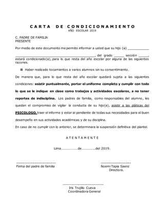 C A R T A D E C O N D I C I O N A M I E N T O
AÑO ESCOLAR 2019
C. PADRE DE FAMILIA
PRESENTE
Por medio de este documento me permito informar a usted que su hijo (a) ___________
__________________________________________, del grado _____ sección _____,
estará condicionado(a), para lo que resta del año escolar por alguna de las siguientes
razones.
Haber realizado tocamientos a varios alumnos sin su consentimiento.
De manera que, para lo que resta del año escolar quedará sujeta a las siguientes
condiciones: asistir puntualmente, portar el uniforme completo y cumplir con todo
lo que se le indique en clase como trabajos y actividades escolares, a no tener
reportes de indisciplina. Los padres de familia, como responsables del alumno, les
quedan el compromiso de vigilar la conducta de su hijo(a), asistir a las pláticas del
PSICOLOGO, traer el informe y estar al pendiente de todas sus necesidades para el buen
desempeño en sus actividades académicas y de su disciplina.
En caso de no cumplir con lo anterior, se determinara la suspensión definitiva del plantel.
A T E N T A M E N T E
Lima…………………de……………..del 2019.
----------------------------- ----------------------
Firma del padre de familia Noemi Tapia Saenz
Directora.
------------------------------
Iris Trujillo Cueva
Coordinadora General
 