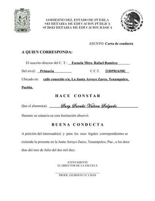 GOBIERNO DEL ESTADO DE PUEBLA
                SECRETARIA DE EDUCACION PÚBLICA
               SUBSECRETARIA DE EDUCACION BÁSICA



                                               ASUNTO: Carta de conducta

A QUIEN CORRESPONDA:

   El suscrito director del C. T.:   Escuela Mtro. Rafael Ramírez

Del nivel:    Primaria                             C.C.T.   21DPR1630E

Ubicado en:    calle conocido s/n, La Junta Arroyo Zarco, Tenampulco,

Puebla.

                         HACE         CONSTAR

Que el alumno(a):           Sury Sarahi Valera Salgado
Durante su estancia en esta Institución observó:

                      BUENA CONDUCTA

A petición del interesado(a) y para los usos legales correspondientes se

extiende la presente en la Junta Arroyo Zarco, Tenampulco, Pue., a los doce

días del mes de Julio del dos mil diez.


                                ATENTAMENTE
                          EL DIRECTOR DE LA ESCUELA


                           PROFR. GILBERTO UC CHAN
 