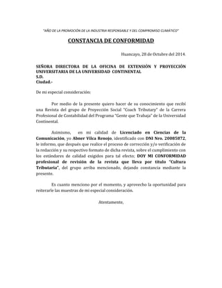 “AÑO DE LA PROMOCIÓN DE LA INDUSTRIA RESPONSABLE Y DEL COMPROMISO CLIMÁTICO”
CONSTANCIA DE CONFORMIDAD
Huancayo, 28 de Octubre del 2014.
SEÑORA DIRECTORA DE LA OFICINA DE EXTENSIÓN Y PROYECCIÓN
UNIVERSITARIA DE LA UNIVERSIDAD CONTINENTAL
S.D.
Ciudad.-
De mi especial consideración:
Por medio de la presente quiero hacer de su conocimiento que recibí
una Revista del grupo de Proyección Social “Coach Tributary” de la Carrera
Profesional de Contabilidad del Programa “Gente que Trabaja” de la Universidad
Continental.
Asimismo, en mi calidad de Licenciado en Ciencias de la
Comunicación, yo Abner Vilca Renojo, identificado con DNI Nro. 20085872,
le informo, que después que realice el proceso de corrección y/o verificación de
la redacción y su respectivo formato de dicha revista, sobre el cumplimiento con
los estándares de calidad exigidos para tal efecto; DOY MI CONFORMIDAD
profesional de revisión de la revista que lleva por título “Cultura
Tributaria”, del grupo arriba mencionado, dejando constancia mediante la
presente.
Es cuanto menciono por el momento, y aprovecho la oportunidad para
reiterarle las muestras de mi especial consideración.
Atentamente,
 