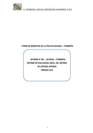E. SERRANO LOPEZ & ASOCIADOS AUDITORES S.A.C
1
FONDO DE BIENESTAR DE LA POLICIA NACIONAL - FONBIEPOL
CMAC AREQUIPA
INFORME N° 004 – 2016/ESA. – FONBIEPOL
INFORME DE EVALUACION ANUAL DEL SISTEMA
DE CONTROL INTERNO
PERIODO 2015
 