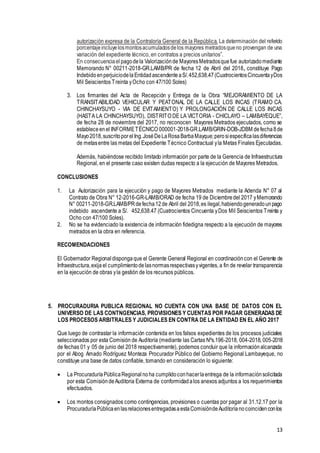 13
autorización expresa de la Contraloría General de la República. La determinación del referido
porcentajeincluyelosmontosacumuladosdelos mayores metradosqueno provengan de una
variación del expediente técnico, en contratos a precios unitarios”.
En consecuenciael pagodela Valorizaciónde MayoresMetradosquefue autorizadomediante
Memorando N° 00211-2018-GR.LAMB/PR de fecha 12 de Abril del 2018, constituye Pago
IndebidoenperjuiciodelaEntidadascendenteaS/.452,638.47(CuatrocientosCincuentayDos
Mil Seiscientos Treinta yOcho con 47/100 Soles)
3. Los firmantes del Acta de Recepción y Entrega de la Obra “MEJORAMIENTO DE LA
TRANSITABILIDAD VEHICULAR Y PEATONAL DE LA CALLE LOS INCAS (TRAMO CA.
CHINCHAYSUYO - VIA DE EVITAMIENTO) Y PROLONGACIÓN DE CALLE LOS INCAS
(HASTA LA CHINCHAYSUYO), DISTRITO DE LA VICTORIA - CHICLAYO – LAMBAYEQUE”,
de fecha 28 de noviembre del 2017, no reconocen Mayores Metrados ejecutados, como se
estableceenel INFORMETÉCNICO 000001-2018-GR.LAMB/GRIN-DOB-JDBM defecha8de
Mayo2018,suscritoporelIng.JoséDeLaRosaBarbaMayque;perosiespecificalasdiferencias
de metasentre las metas del Expediente Técnico Contractual yla Metas Finales Ejecutadas.
Además, habiéndose recibido limitado información por parte de la Gerencia de Infraestructura
Regional, en el presente caso existen dudas respecto a la ejecución de Mayores Metrados.
CONCLUSIONES
1. La Autorización para la ejecución y pago de Mayores Metrados mediante la Adenda N° 07 al
Contrato de Obra N° 12-2016-GR-LAMB/ORAD de fecha 19 de Diciembredel 2017 yMemorando
N° 00211-2018-GR.LAMB/PRdefecha12de Abril del 2018,es ilegal,habiendogeneradounpago
indebido ascendente a S/. 452,638.47 (Cuatrocientos Cincuenta yDos Mil Seiscientos Treinta y
Ocho con 47/100 Soles).
2. No se ha evidenciado la existencia de información fidedigna respecto a la ejecución de mayores
metrados en la obra en referencia.
RECOMENDACIONES
El Gobernador Regional dispongaque el Gerente General Regional en coordinacióncon el Gerente de
Infraestructura,exija el cumplimientodelasnormasrespectivasyvigentes, a fin de revelar transparencia
en la ejecución de obras yla gestión de los recursos públicos.
5. PROCURADURIA PUBLICA REGIONAL NO CUENTA CON UNA BASE DE DATOS CON EL
UNIVERSO DE LAS CONTNGENCIAS, PROVISIONES Y CUENTAS POR PAGAR GENERADAS DE
LOS PROCESOS ARBITRALES Y JUDICIALES EN CONTRA DE LA ENTIDAD EN EL AÑO 2017
Que luego de contrastar la información contenida en los falsos expedientes de los procesos judiciales
seleccionados por esta Comisión de Auditoría (mediante las Cartas Nºs.196-2018, 004-2018, 005-2018
de fechas 01 y 05 de junio del 2018 respectivamente), podemos concluir que la informaciónalcanzada
por el Abog Amado Rodríguez Monteza Procurador Público del Gobierno Regional Lambayeque, no
constituye una base de datos confiable, tomando en consideración lo siguiente:
 La ProcuraduríaPúblicaRegional noha cumplidoconhacerlaentrega de la informaciónsolicitada
por esta ComisióndeAuditoria Externa de conformidadalos anexos adjuntos a los requerimientos
efectuados.
 Los montos consignados como contingencias, provisiones o cuentas por pagar al 31.12.17 por la
ProcuraduríaPúblicaenlasrelacionesentregadasaestaComisióndeAuditoríanocoincidenconlos
 