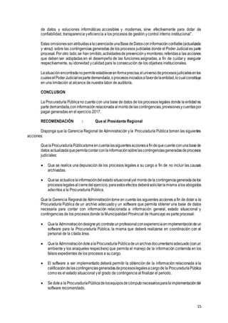 15
de datos y soluciones informáticas accesibles y modernas, sirve efectivamente para dotar de
confiabilidad, transparencia yeficiencia a los procesos de gestión ycontrol interno institucional”.
Estas omisionessonatribuidasalacarenciadeunaBasedeDatosconinformaciónconfiable(actualizada
y veraz) sobre las contingencias generadas de los procesos judiciales donde el Poder Judicial es parte
procesal.Por otro lado,se han omitido,actividadesde prevencióny monitoreo,referidasa las acciones
que deben ser adoptadas en el desempeño de las funciones asignadas, a fin de cuidar y asegurar
respectivamente, su idoneidad ycalidad para la consecución de los objetivos institucionales.
Lasituaciónencontradanopermiteestablecerenformaprecisa,eluniversodeprocesosjudicialesenlos
cualeselPoderJudicialespartedemandada,oprocesosiniciadosafavordelaentidad,locualconstituye
en una limitación al alcance de nuestra labor de auditoría.
CONCLUSION
La Procuraduría Públicano cuenta con una base de datos de los procesos legales donde la entidad es
parte demandada,coninformaciónrelacionada almontodelascontingencias,provisionesycuentaspor
pagar generadas en el ejercicio 2017.
RECOMENDACIÓN : Que el Presidente Regional
Disponga que la Gerencia Regional de Administración y la Procuraduría Pública tomen las siguientes
acciones:
QuelaProcuraduríaPúblicatomeencuentalassiguientesaccionesafindequecuenteconunabasede
datos actualizadaquepermitacontarconlainformaciónsobrelascontingenciasgeneradasdeprocesos
judiciales:
 Que se realice una depuración de los procesos legales a su cargo a fin de no incluir las causas
archivadas.
 Quese actualicelainformacióndelestadosituacionalyel montodela contingenciageneradadelos
procesoslegalesalcierredelejercicio,paraestosefectos deberásolicitarlamisma alos abogados
adscritos a la Procuraduría Pública.
Que la Gerencia Regional de Administracióntome en cuenta las siguientes acciones a fin de dotar a la
Procuraduría Pública de un archivo adecuadoy un software que permita obtener una base de datos
necesaria para contar con información relacionada a información general, estado situacional y
contingencias de los procesos donde la Municipalidad Provincial de Huancayo es parte procesal:
 Quela Administracióndesigney/o contrateunprofesionalconexperienciaenimplementacióndeun
software para la Procuraduría Pública, la misma que deberá realizarse en coordinación con el
personal de la citada área.
 Quela AdministracióndotealaProcuraduríaPúblicadeunarchivodocumentarioadecuado(conun
ambiente y los anaqueles respectivos) que permita el manejo de la información contenida en los
falsos expedientes de los procesos a su cargo.
 El software a ser implementado deberá permitir la obtención de la información relacionada a la
calificacióndelascontingenciasgeneradasdeprocesoslegalesacargode la ProcuraduríaPública
como es el estado situacional yel grado de contingencia al finalizar el periodo.
 Se dotea la ProcuraduríaPúblicadelosequiposdecómputonecesariosparalaimplementacióndel
software recomendado.
 