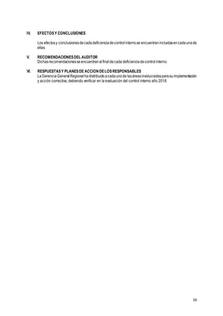 16
IV. EFECTOSY CONCLUSIONES
Los efectosy conclusionesdecadadeficienciadecontrolinternose encuentranincluidasencadaunade
ellas.
V. RECOMENDACIONESDEL AUDITOR
Dichasrecomendacionesseencuentranalfinaldecada deficienciadecontrol interno.
VI. RESPUESTASY PLANESDE ACCIONDELOSRESPONSABLES
LaGerenciaGeneralRegionalhadistribuidoacadaunode lasáreasinvolucradasparasuimplementación
y acción correctiva, debiendo verificar en la evaluación del control interno año 2018.
 