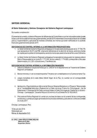 3
SINTESIS GERENCIAL
Al Señor Gobernador y Señores Consejeros del Gobierno Regional Lambayeque
De nuestra consideración:
Elpresentedocumento,contieneelResumendedeficienciasdeControlInternoquehansidoevidenciadasdurante
laejecucióndelaauditoríafinancieragubernamental,periodo2016,habiéndosecomunicadoaltitularde laEntidad
para su implementación y aplicación de medidas correctivas, las mismas que serán verificadas en la auditoría
financiera gubernamental periodo 2017.
DEFICIENCIAS DE CONTROL INTERNO A LA INFORMACIÓN PRESUPUESTARIA
1. La SedeCentraldel Gobierno RegionalLambayequenohaejecutadoelpresupuestodeS/. 77´784,779,
que representa el 35.21% del PIM, originando deficiencias en la atención de bienes, servicios ybienes
de capitalparalapoblaciónlambayecana,siendolamenosejecutadalafuentedeRecursosOrdinarios.
2. La Sede Central del Gobierno Regional Lambayeque ha ejecutadoel presupuesto de ingresos sobre el
Marco Presupuestal por el monto S/. 1´717,002, de los cuales S/. 1´714,680 corresponden a Recursos
Determinados yS/. 2,321 a Donaciones y Transferencias.
DEFICIENCIASDECONTROL INTERNO ALAINFORMACIÓNFINANCIERA
1. Diferencia faltante en arqueo de fondos por s/. 2,493.97 en el departamento de Tesorería del Gobierno
Regional Lambayeque.
2. Bienesmenoresa ¼ de la Unidad Impositiva Tributaria son contabilizados en la Cuenta de Activo Fijo.
3. Juegos recreativos de la sede Aldea Infantil Virgen de la Paz, no cuentan con el correspondiente
mantenimiento.
4. Aprobacióny PagoIndebidopor AdicionaldeObrapor MayoresMetradosen el Proyecto “Mejoramiento
de la Transitabilidad Vehicular y Peatonal de La Calle Los Incas (Tramo Ca. Chinchaysuyo - Via De
Evitamiento)Y ProlongaciónDeCalleLosIncas(Hasta LaCalleChinchaysuyo), DistritoDe La Victoria -
Chiclayo – Lambayeque”, Causaría Perjuicio Económico ALa Entidad Por S/. 452,638.47.
5. Procuraduría Publica Regional no cuenta con una base de datos con el universo de las contingencias,
provisionesy cuentasporpagargeneradasdelosprocesosarbitralesyjudicialesencontradelaentidad
en el año 2017
Chiclayo, Lambayeque, Perú
18 de julio del 2018.
Refrendado por:
Rímac & Asociados S.C.
.………….…………....………………………….
Dr. CPCC. JUAN ADOLFO RÍMAC MOLINA
Matrícula Nº 2025
Supervisor (Socio)
 