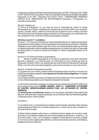 7
Al respectolaLeyGeneraldelSistemaNacionaldePresupuestoLeyNº28411(Publicadoel08-12-2004)
y D.S N° 0304-2012-EF queapruebaelTextoÚnicoOrdenadodelaleyGeneraldelSistemaNacionalde
Presupuesto Ley Nº 28411, (Publicado el 30-12-2012) TÍTULO I DISPOSICIONES GENERALES
CAPÍTULO III EL PRESUPUESTO DEL SECTOR PÚBLICO Subcapítulo I El Presupuesto y su
contenido a la letra señala:
Artículo 6° establece que:
“La Oficina de Presupuesto o la que haga sus veces es responsable de conducir el proceso
Presupuestario de la Entidad, sujetándose a las disposiciones que emita la DNPP, para cuyo efecto,
organiza, consolida, verifica y presenta la información que se genere así como coordina y controla la
informacióndeejecucióndeingresosygastosautorizados enlosPresupuestosy sus modificaciones,los
que constituyen el marco límite de los créditos presupuestarios aprobados”.
Asimismo,en su Art.7°, se establece:
Numeral 7.1: “El Titular de una Entidad es la más alta Autoridad Ejecutiva. En materia presupuestal es
responsabledemanerasolidaria,conelConsejoRegionaloConcejoMunicipal,elDirectoriouOrganismo
Colegiadoconquecuentela Entidad, según sea el caso. DichaAutoridad puededelegarsus funciones
en materiapresupuestalcuandoloestablezcaexpresamentela Ley General,las Leyes de Presupuesto
del Sector público o la norma de creación de la Entidad. El Titular es responsable solidario con el
delegado”.
Numeral7.2:“El TitulardelaEntidad es responsablede:
ii) “Efectuar la gestión presupuestaria, en las fases de programación, formulación, aprobación,
ejecución y evaluación, y el control del gasto, de conformidad con la Ley General, las Leyes de
Presupuesto del Sector Público y las disposiciones que emita la Dirección Nacional del Presupuesto
Público,enel marcodelosprincipiosdelegalidad ypresunción de veracidad, así como otras normas”.
Artículo 9.- Contenido El Presupuesto comprende:
a) Los gastos que, comomáximo,puedencontraerlasEntidadesdurante el año fiscal, en funcióna los
créditos presupuestarios aprobados y los ingresos que financian dichas obligaciones. El resaltado
con negrita es nuestro.
b) Lasmetasderesultadosaalcanzary lasmetasdeproductosalograrseporcadaunadelasEntidades
con los créditos presupuestarios que el respectivo presupuesto les aprueba.”
Las NormasdeControlInterno, aprobadoconlaResolucióndeContraloríaGeneralNº320-2006-CG,en
lo que correspondelenumeral3.NORMA GENERAL PARA EL COMPONENTE ACTIVIDADES
DE CONTROL GERENCIALNORMAS BÁSICAS PARA LAS ACTIVIDADES DE CONTROL
GERENCIAL
3.5. Verificaciones y conciliaciones, establece que: Los procesos, actividades o tareas significativos
debenser verificadosantesy despuésderealizarse, así comotambiéndebenserfinalmenteregistrados
y clasificados para su revisión posterior.
Comentarios:
01 Las verificaciones y conciliaciones de los registros contra las fuentes respectivas deben realizarse
periódicamente para determinar y enmendar cualquier error u omisión que se haya cometido en el
procesamiento de los datos.
02 Deben también realizarse verificaciones y conciliaciones entre los registros de una misma unidad,
entre éstos y los de distintas unidades,así comocontralos registros generalesde la institución y los
de terceros ajenos a ésta, con la finalidad de establecer laveracidadde la informacióncontenida
en los mismos. Dichos registros están referidos a la información operativa, financiera, administrativa y
estratégica propia de la institución.
 