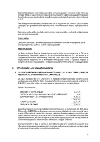 8
Este hechose ocasionaporla inobservanciade la normapresupuestaly normasde controlinterno, así
comoporlafalta deseguimientodelaejecuciónderecursos conloprogramadoquecubranlaEjecución
delos Gastosparaqueguarderelaciónelequilibrioparaelcumplimientodelasmetasyobjetivos durante
el 2017.
Falta de seguimiento de la ejecución de recursos con lo programado que cubran la Ejecución de los
Gastos para que guarde relación el equilibrio para el cumplimiento de las metas y objetivos durante el
2017.
Esto originaquelos saldosejecutadosseanmayores a los programadosypor lo tanto exista un exceso
en la ejecución presupuestal.
CONCLUSIÓN
ConcluimosquelaSedeCentralno cumpliócon unaplanificaciónadecuadadelosingresos,quele
permitaprogramarsusgastosde acuerdoalo presupuestado.
RECOMENDACIÓN
La Gerencia General Regional deberá disponer que la oficina de administración y la Oficina de
Planeamiento y Presupuesto, revisen su actuación funcional del ejercicio 2017 en relación a su
competencia funcional de seguimiento y control del Gasto Institucional y Ejecución Presupuestal,
respectivamente establecida en la Normatividad Presupuestal vigente y aplicable, respecto al
cumplimiento de las metas yobjetivos a través de la ejecución al 100% de las actividades yproyectos.
III. DEFICIENCIASALAINFORMACIÓNFINANCIERA
1. DIFERENCIAFALTANTEENARQUEO DEFONDOSPORS/. 2,493.97EN EL DEPARTAMENTODE
TESORERÍA DEL GOBIERNO REGIONAL LAMBAYEQUE.
Delarqueorealizadoel día 19 de juniodel2018en eldepartamentodeTesoreríadelGobiernoRegional
Lambayequea cargodel SeñorCarlos Enriquede la TorreGómez,se verificoque existe un faltante de
S/. 2,493.97, en uno los fondos a su cargo, la cual no fue explicado en forma consistente.
Se indica a continuación:
DINERO EN EFECTIVO ARQUEO 2,341.20
CHEQUEN° 98178557porresponder:CARLOSLA TORREGOMEZ 1,128.00
COMPROBANTESYFACTURASDEFINITIVOS 16,953.83
20,423.03
FONDO FIJO DECAJA 22,917.00
DIFERENCIAFALTANTE 2,493.97
Esta deficienciacontravienelaNormadeControlInternoResolucióndeContraloríaN°320-2006-CGdel
30 de octubredel2006“NormaGeneralparaelcomponente deactividadesdecontrolgerencial“queen
el punto3.7 Rendicióndecuentasdice:Laentidad,lostitulares, funcionariosyservidorespúblicosestán
obligadosarendir cuentasporel uso de recursosy bienesdelestado, el cumplimientomisionalyde los
objetivos institucionales, así como el logro de los resultados esperados, para cuyo efecto el sistema de
control interno establecido deberá brindar la información yel apoyo pertinente.
En el comentario N° 02 dice: El sistema de Control Interno debe servir como fuente y respaldo de la
informaciónnecesariaquerefuerzayapoyaelcompromisoporlaoportunarendicióndecuentasmediante
la implementación de medidas yprocedimientos de Control.
 