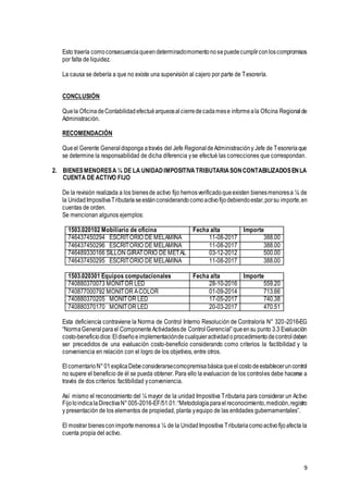 9
Esto traería comoconsecuenciaqueendeterminadomomentonosepuedecumplirconloscompromisos
por falta de liquidez.
La causa se debería a que no existe una supervisión al cajero por parte de Tesorería.
CONCLUSIÓN
Quela OficinadeContabilidadefectuéarqueosalcierredecadamese informeala Oficina Regionalde
Administración.
RECOMENDACIÓN
Queel Gerente Generaldisponga através del Jefe RegionaldeAdministracióny Jefe de Tesoreríaque
se determine la responsabilidad de dicha diferencia yse efectué las correcciones que correspondan.
2. BIENESMENORESA ¼ DE LA UNIDADIMPOSITIVATRIBUTARIASONCONTABILIZADOSENLA
CUENTA DE ACTIVO FIJO
De la revisión realizada a los bienesde activo fijo hemosverificadoqueexisten bienesmenoresa ¼ de
la UnidadImpositivaTributariaseestánconsiderandocomoactivofijodebiendoestar,porsu importe,en
cuentas de orden.
Se mencionan algunos ejemplos:
1503.020102 Mobiliario de oficina Fecha alta Importe
746437450294 ESCRITORIO DE MELAMINA 11-08-2017 388.00
746437450296 ESCRITORIO DE MELAMINA 11-08-2017 388.00
746489330166 SILLON GIRATORIO DE METAL 03-12-2012 500.00
746437450295 ESCRITORIO DE MELAMINA 11-08-2017 388.00
1503.020301 Equipos computacionales Fecha alta Importe
740880370073 MONITOR LED 28-10-2016 559.20
740877000792 MONITOR ACOLOR 01-09-2014 713.66
740880370205 MONITOR LED 17-05-2017 740.38
740880370170 MONITOR LED 20-03-2017 470.51
Esta deficiencia contraviene la Norma de Control Interno Resolución de Contraloría N° 320-2016-EG
“NormaGeneralparael ComponenteActividadesde ControlGerencial”queensu punto 3.3 Evaluación
costo-beneficiodice:Eldiseñoeimplementacióndecualquieractividadoprocedimientodecontroldeben
ser precedidos de una evaluación costo-beneficio considerando como criterios la factibilidad y la
conveniencia en relación con el logro de los objetivos, entre otros.
ElcomentarioN°01explicaDebeconsiderarsecomopremisabásicaqueelcostodeestableceruncontrol
no supere el beneficio de él se pueda obtener. Para ello la evaluacion de los controles debe hacerse a
través de dos criterios: factibilidad yconveniencia.
Así mismo el reconocimiento del ¼ mayor de la unidad Impositiva Tributaria para considerar un Activo
FijoloindicalaDirectivaN°005-2016-EF/51.01:“Metodologíaparaelreconocimiento,medición,registro
y presentación de los elementos de propiedad, planta yequipo de las entidades gubernamentales”.
El mostrar bienesconimportemenoresa ¼ de la UnidadImpositiva Tributariacomoactivofijoafecta la
cuenta propia del activo.
 