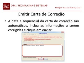 D.M.I. TECNOLOGIA E SISTEMAS
                                  Strategix Sistemas de Gestão Empresarial




        Emitir Carta de Correção
• A data e sequencial da carta de correção são
  automáticos, inclua as informações a serem
  corrigidas e clique em enviar;
 