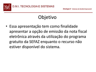 D.M.I. TECNOLOGIA E SISTEMAS
                                  Strategix Sistemas de Gestão Empresarial




                    Objetivo
• Essa apresentação tem como finalidade
  apresentar a opção de emissão da nota fiscal
  eletrônica através da utilização do programa
  gratuito da SEFAZ enquanto o recurso não
  estiver disponível do sistema.
 
