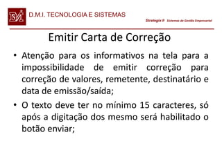 D.M.I. TECNOLOGIA E SISTEMAS
                                  Strategix Sistemas de Gestão Empresarial




        Emitir Carta de Correção
• Atenção para os informativos na tela para a
  impossibilidade de emitir correção para
  correção de valores, remetente, destinatário e
  data de emissão/saída;
• O texto deve ter no mínimo 15 caracteres, só
  após a digitação dos mesmo será habilitado o
  botão enviar;
 