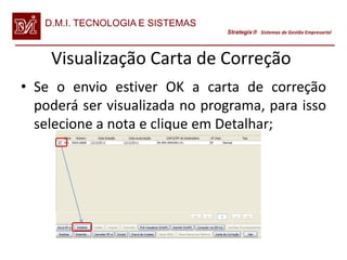 D.M.I. TECNOLOGIA E SISTEMAS
                                  Strategix Sistemas de Gestão Empresarial




    Visualização Carta de Correção
• Se o envio estiver OK a carta de correção
  poderá ser visualizada no programa, para isso
  selecione a nota e clique em Detalhar;
 